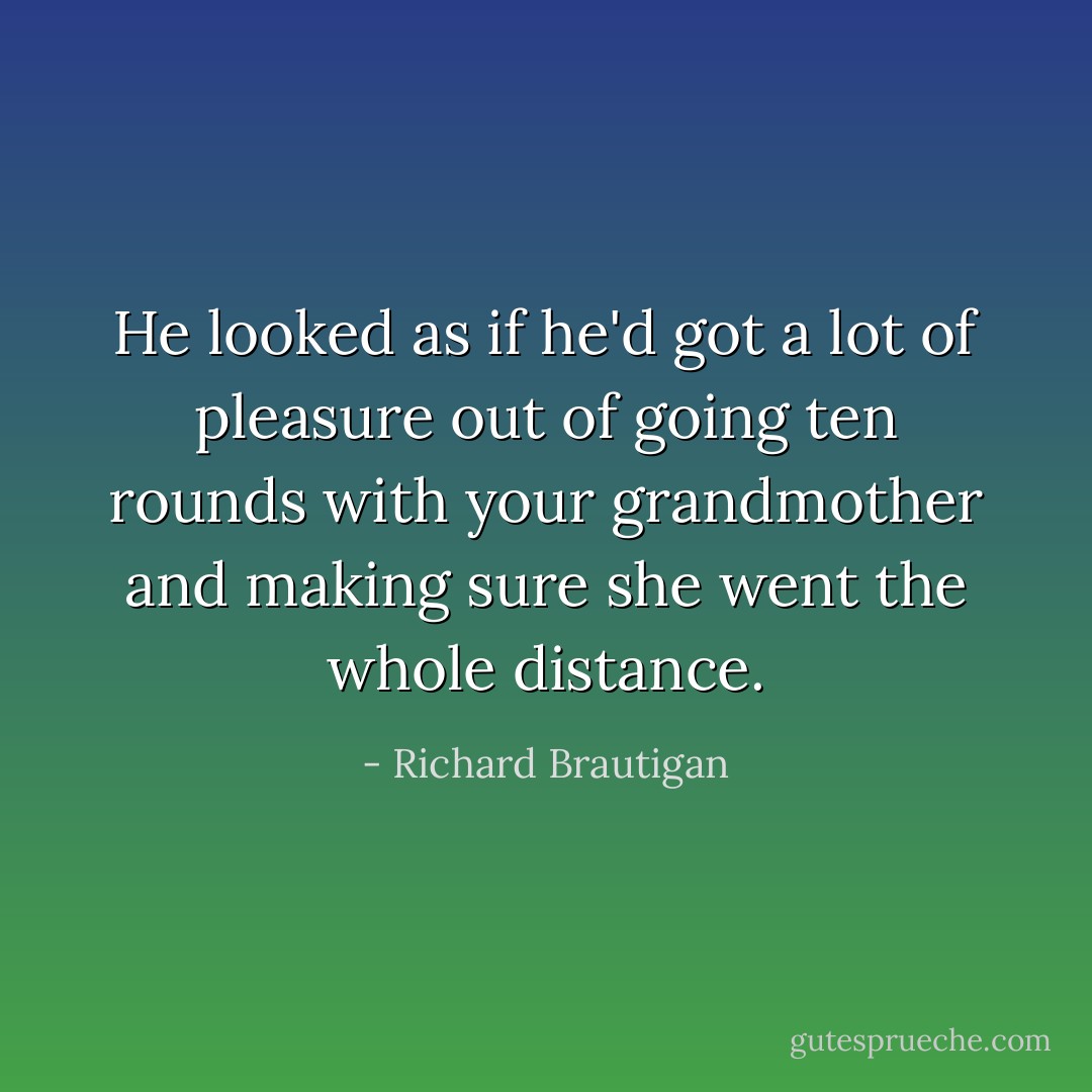 He looked as if he'd got a lot of pleasure out of going ten rounds with your grandmother and making sure she went the whole distance. - Richard Brautigan