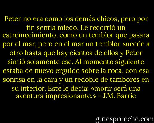 Peter no era como los demás chicos, pero por fin sentía miedo. Le recorrió un<br />estremecimiento, como un temblor que pasara por el mar, pero en el mar un temblor sucede a otro hasta que hay cientos de ellos y Peter sintió solamente ése. Al momento siguiente estaba de nuevo erguido sobre la roca, con esa sonrisa en la cara y un redoble de tambores en su interior. Éste le decía: «morir será una aventura impresionante.» - J.M. Barrie