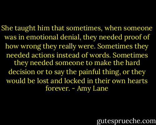 She taught him that sometimes, when someone was in emotional denial, they needed proof of how wrong they really were. Sometimes they needed actions instead of words. Sometimes they needed someone to make the hard decision or to say the painful thing, or they would be lost and locked in their own hearts forever. - Amy Lane