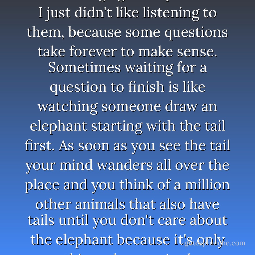 It wasn't that I hated being asked a bunch of questions. I had nothing against questions. I just didn't like listening to them, because some questions take forever to make sense. Sometimes waiting for a question to finish is like watching someone draw an elephant starting with the tail first. As soon as you see the tail your mind wanders all over the place and you think of a million other animals that also have tails until you don't care about the elephant because it's only one thing when you've been thinking about a million others. - Jack Gantos