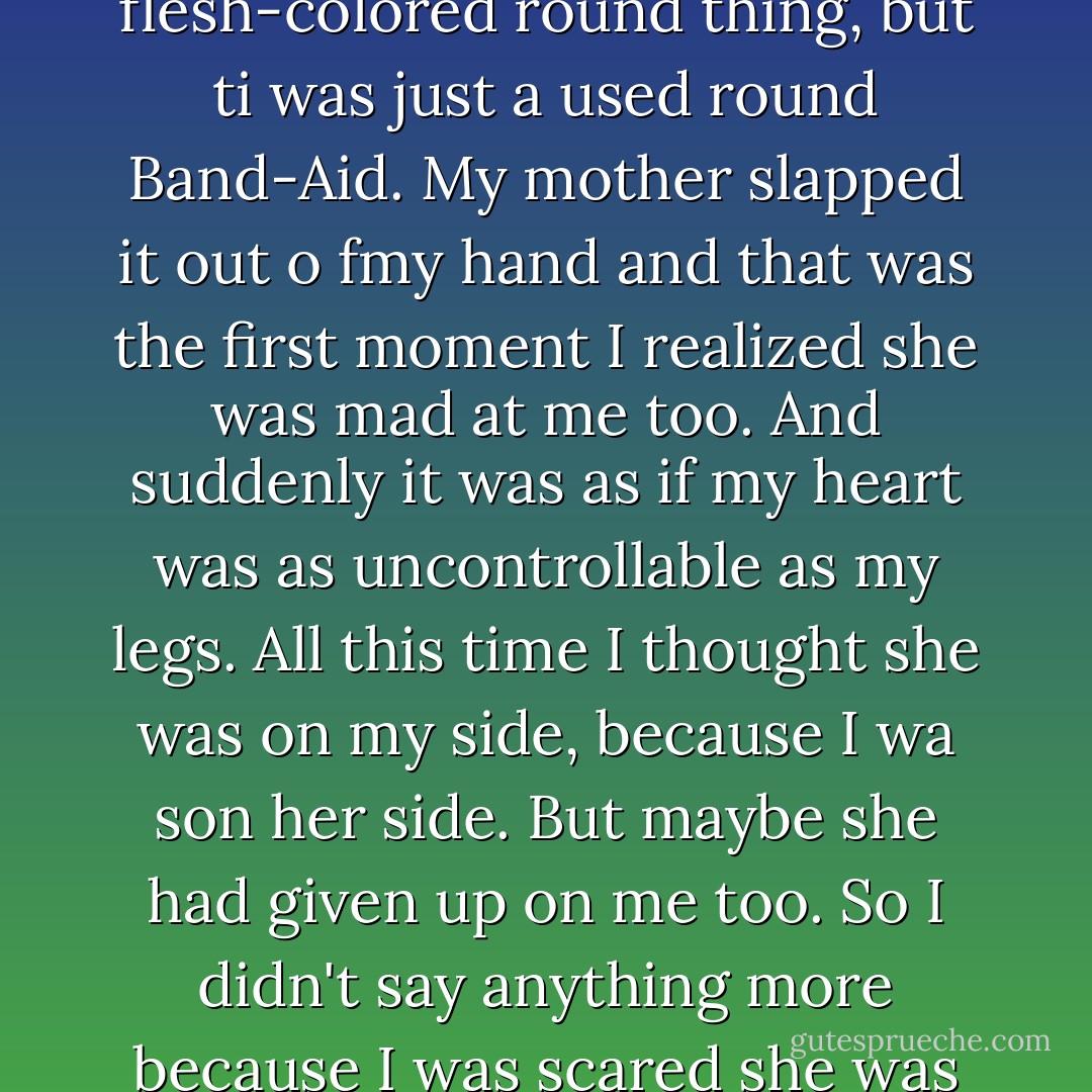 For one second I thought I saw it and I reached down and snatched up a little flesh-colored round thing, but ti was just a used round Band-Aid. My mother slapped it out o fmy hand and that was the first moment I realized she was mad at me too. And suddenly it was as if my heart was as uncontrollable as my legs. All this time I thought she was on my side, because I wa son her side. But maybe she had given up on me too. So I didn't say anything more because I was scared she was going to be against me like everyone else. - Jack Gantos