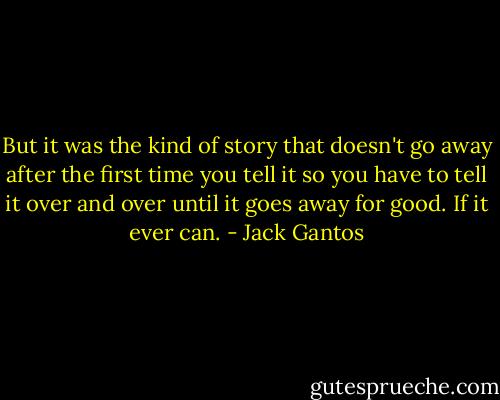 But it was the kind of story that doesn't go away after the first time you tell it so you have to tell it over and over until it goes away for good. If it ever can. - Jack Gantos