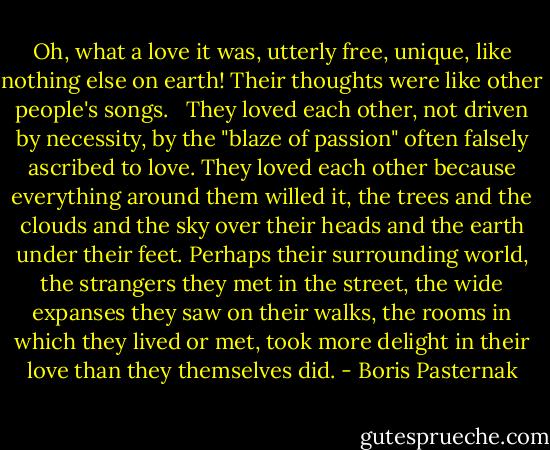 Oh, what a love it was, utterly free, unique, like nothing else on earth! Their thoughts were like other people's songs.<br /> <br />They loved each other, not driven by necessity, by the "blaze of passion" often falsely ascribed to love. They loved each other because everything around them willed it, the trees and the clouds and the sky over their heads and the earth under their feet. Perhaps their surrounding world, the strangers they met in the street, the wide expanses they saw on their walks, the rooms in which they lived or met, took more delight in their love than they themselves did. - Boris Pasternak