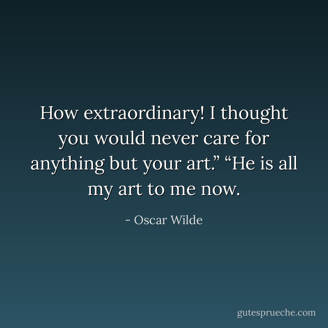 How extraordinary! I thought you would never care for anything but your art.”<br />“He is all my art to me now. - Oscar Wilde