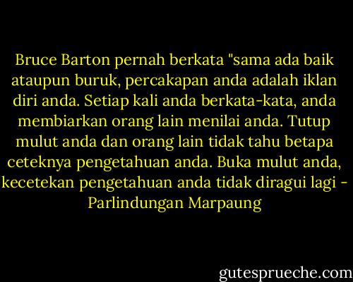 Bruce Barton pernah berkata "sama ada baik ataupun buruk, percakapan anda adalah iklan diri anda. Setiap kali anda berkata-kata, anda membiarkan orang lain menilai anda. Tutup mulut anda dan orang lain tidak tahu betapa ceteknya pengetahuan anda. Buka mulut anda, kecetekan pengetahuan anda tidak diragui lagi - Parlindungan Marpaung