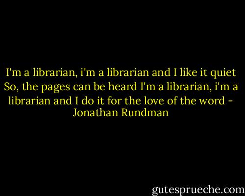 I'm a librarian, i'm a librarian and I like it quiet<br />So, the pages can be heard<br />I'm a librarian, i'm a librarian and I do it for the love of the word - Jonathan Rundman
