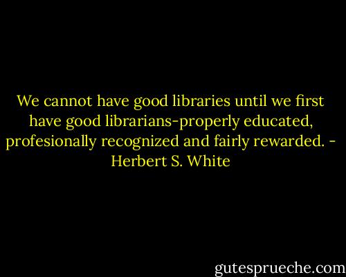 We cannot have good libraries until we first have good librarians-properly educated, profesionally recognized and fairly rewarded. - Herbert S. White