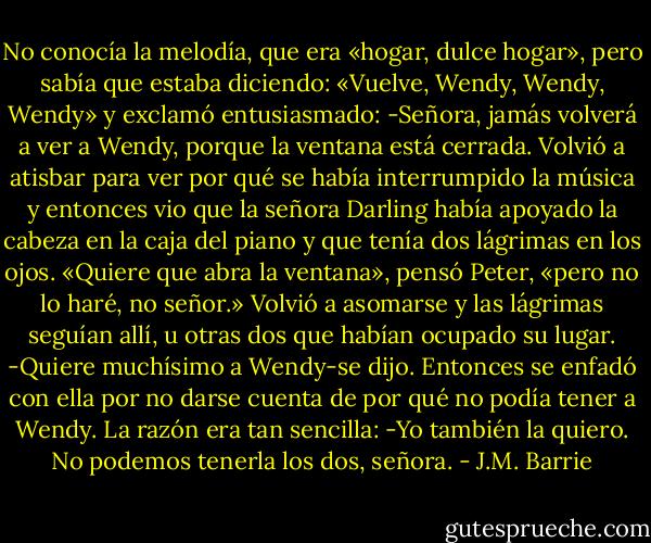 No conocía la melodía, que era «hogar, dulce hogar», pero sabía que estaba diciendo:<br />«Vuelve, Wendy, Wendy, Wendy» y exclamó entusiasmado:<br />-Señora, jamás volverá a ver a Wendy, porque la ventana está cerrada.<br />Volvió a atisbar para ver por qué se había interrumpido la música y entonces vio que la señora Darling había apoyado la cabeza en la caja del piano y que tenía dos lágrimas en los ojos.<br />«Quiere que abra la ventana», pensó Peter, «pero no lo haré, no señor.»<br />Volvió a asomarse y las lágrimas seguían allí, u otras dos que habían ocupado su lugar.<br />-Quiere muchísimo a Wendy-se dijo. Entonces se enfadó con ella por no darse cuenta de por qué no podía tener a Wendy.<br />La razón era tan sencilla:<br />-Yo también la quiero. No podemos tenerla los dos, señora. - J.M. Barrie