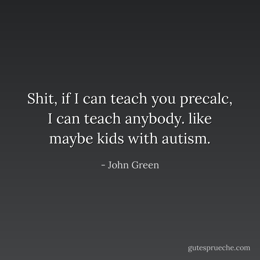 Shit, if I can teach you precalc, I can teach anybody. like maybe kids with autism. - John Green