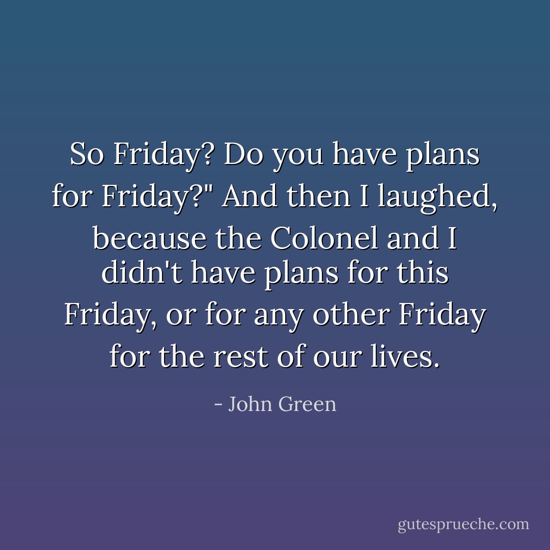 So Friday? Do you have plans for Friday?" And then I laughed, because the Colonel and I didn't have plans for this Friday, or for any other Friday for the rest of our lives. - John Green