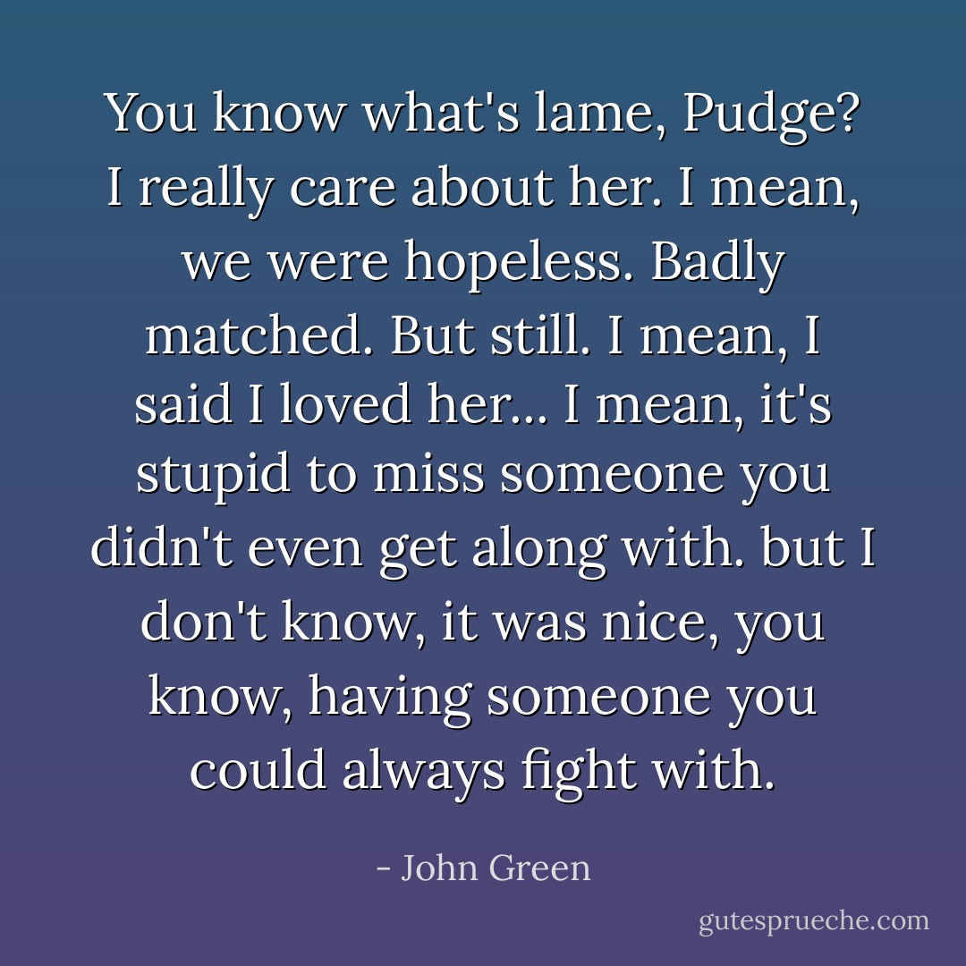 You know what's lame, Pudge? I really care about her. I mean, we were hopeless. Badly matched. But still. I mean, I said I loved her... I mean, it's stupid to miss someone you didn't even get along with. but I don't know, it was nice, you know, having someone you could always fight with. - John Green