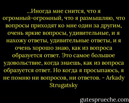 ...Иногда мне снится, что я огромный-огромный, что я размышляю, что вопросы приходят ко мне один за другим, очень яркие вопросы, удивительные, и я нахожу ответы, удивительные ответы, и я очень хорошо знаю, как из вопроса образуется ответ. Это самое большое удовольствие, когда знаешь, как из вопроса образуется ответ. Но когда я просыпаюсь, я не помню ни вопросов, ни ответов. - Arkady Strugatsky