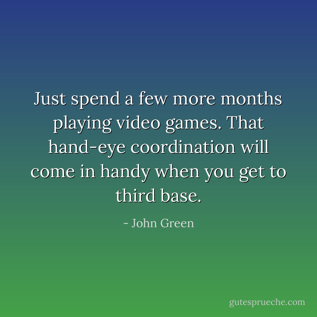 Just spend a few more months playing video games. That hand-eye coordination will come in handy when you get to third base. - John Green