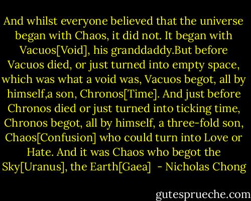 And whilst everyone believed that the universe began with Chaos, it did not. It began with Vacuos[Void], his granddaddy.But before Vacuos died, or just turned into empty space, which was what a void was, Vacuos begot, all by himself,a son, Chronos[Time]. And just before Chronos died or just turned into ticking time, Chronos begot, all by himself, a three-fold son, Chaos[Confusion] who could turn into Love or Hate.<br />And it was Chaos who begot the Sky[Uranus], the Earth[Gaea]  - Nicholas Chong