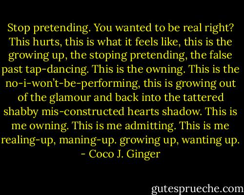 Stop pretending. You wanted to be real right? This hurts, this is what it feels like, this is the growing up, the stoping pretending, the false past tap-dancing. This is the owning. This is the no-i-won’t-be-performing, this is growing out of the glamour and back into the tattered shabby mis-constructed hearts shadow. This is me owning. This is me admitting. This is me realing-up, maning-up. growing up, wanting up. - Coco J. Ginger