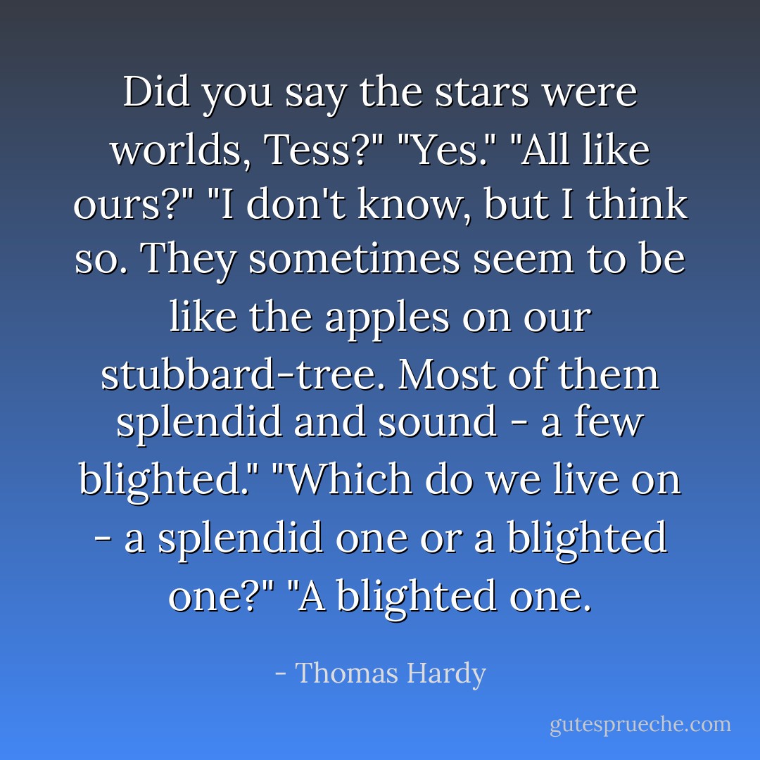 Did you say the stars were worlds, Tess?"<br />"Yes."<br />"All like ours?"<br />"I don't know, but I think so. They sometimes seem to be like the apples on our stubbard-tree. Most of them splendid and sound - a few blighted."<br />"Which do we live on - a splendid one or a blighted one?"<br />"A blighted one. - Thomas Hardy