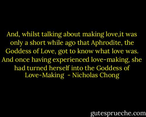 And, whilst talking about making love,it was only a short while ago that Aphrodite, the Goddess of Love, got to know what love was. And once having experienced love-making, she had turned herself into the Goddess of Love-Making  - Nicholas Chong