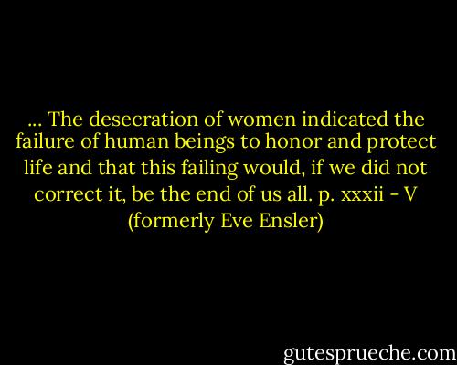 ... The desecration of women indicated the failure of human beings to honor and protect life and that this failing would, if we did not correct it, be the end of us all. p. xxxii - V (formerly Eve Ensler)