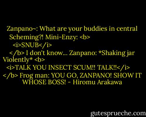 Zanpano~: What are your buddies in central Scheming?!<br />Mini-Enzy: <b>
  <i>SNUB</i>
</b> I don't know...<br />Zanpano: *Shaking jar Violently* <b>
  <i>TALK YOU INSECT SCUM!! TALK!!</i>
</b><br />Frog man: YOU GO, ZANPANO! SHOW IT WHOSE BOSS! - Hiromu Arakawa