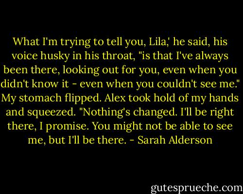 What I'm trying to tell you, Lila,' he said, his voice husky in his throat, "is that I've always been there, looking out for you, even when you didn't know it - even when you couldn't see me."<br />My stomach flipped. Alex took hold of my hands and squeezed. "Nothing's changed. I'll be right there, I promise. You might not be able to see me, but I'll be there. - Sarah Alderson