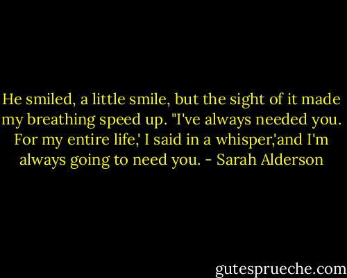 He smiled, a little smile, but the sight of it made my breathing speed up. "I've always needed you. For my entire life,' I said in a whisper,'and I'm always going to need you. - Sarah Alderson