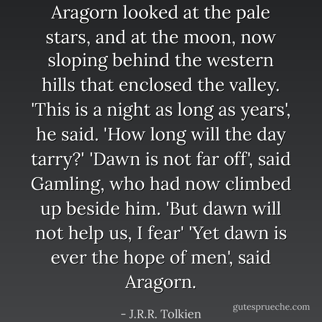 Aragorn looked at the pale stars, and at the moon, now sloping behind the western hills that enclosed the valley. 'This is a night as long as years', he said. 'How long will the day tarry?'<br />'Dawn is not far off', said Gamling, who had now climbed up beside him. 'But dawn will not help us, I fear'<br />'Yet dawn is ever the hope of men', said Aragorn. - J.R.R. Tolkien