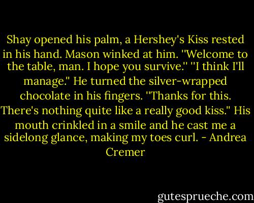 Shay opened his palm, a Hershey's Kiss rested in his hand.<br />Mason winked at him. ''Welcome to the table, man. I hope you survive.''<br />''I think I'll manage.'' He turned the silver-wrapped chocolate in his fingers. ''Thanks for this. There's nothing quite like a really good kiss.''<br />His mouth crinkled in a smile and he cast me a sidelong glance, making my toes curl. - Andrea Cremer
