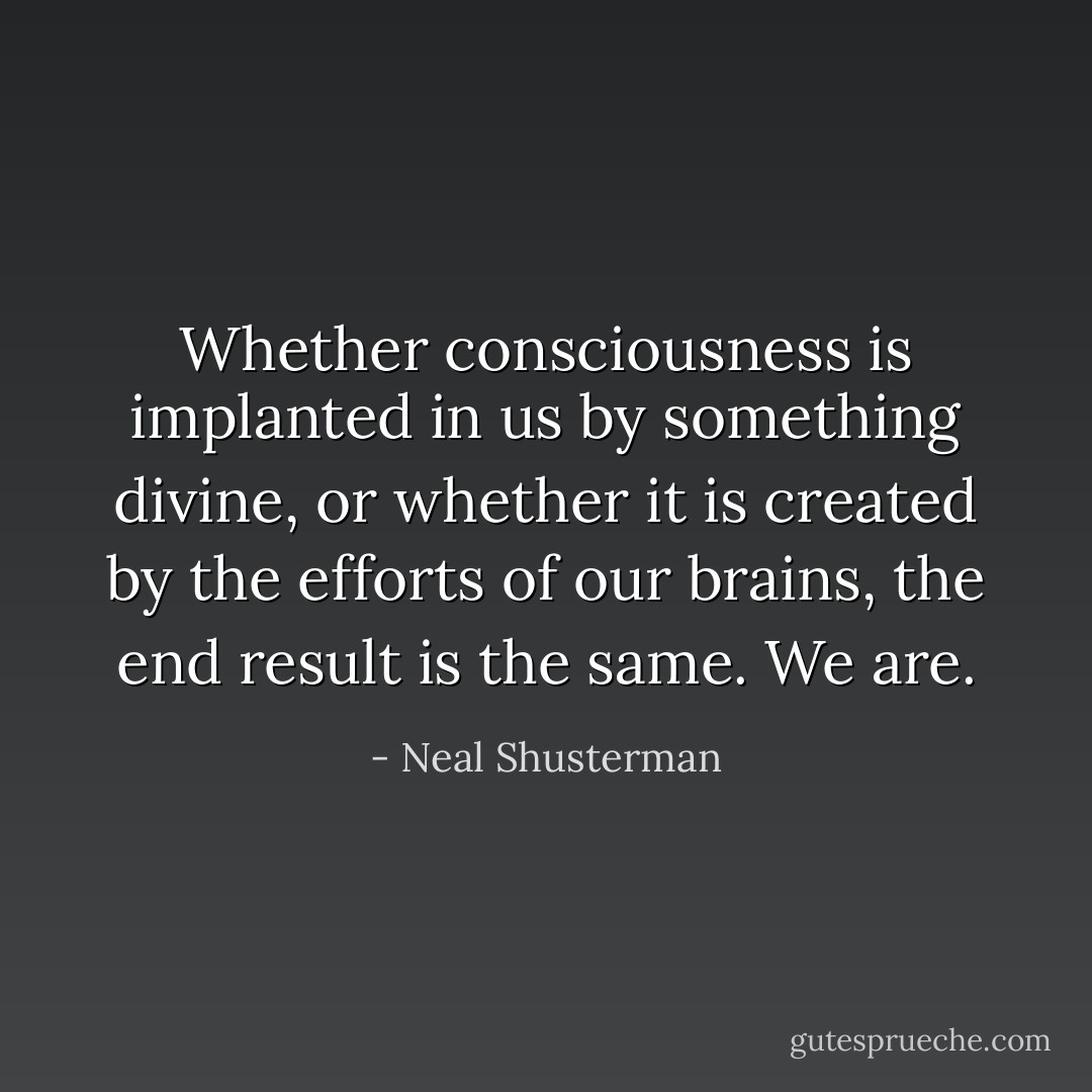 Whether consciousness is implanted in us by something divine, or whether it is created by the efforts of our brains, the end result is the same. We are. - Neal Shusterman