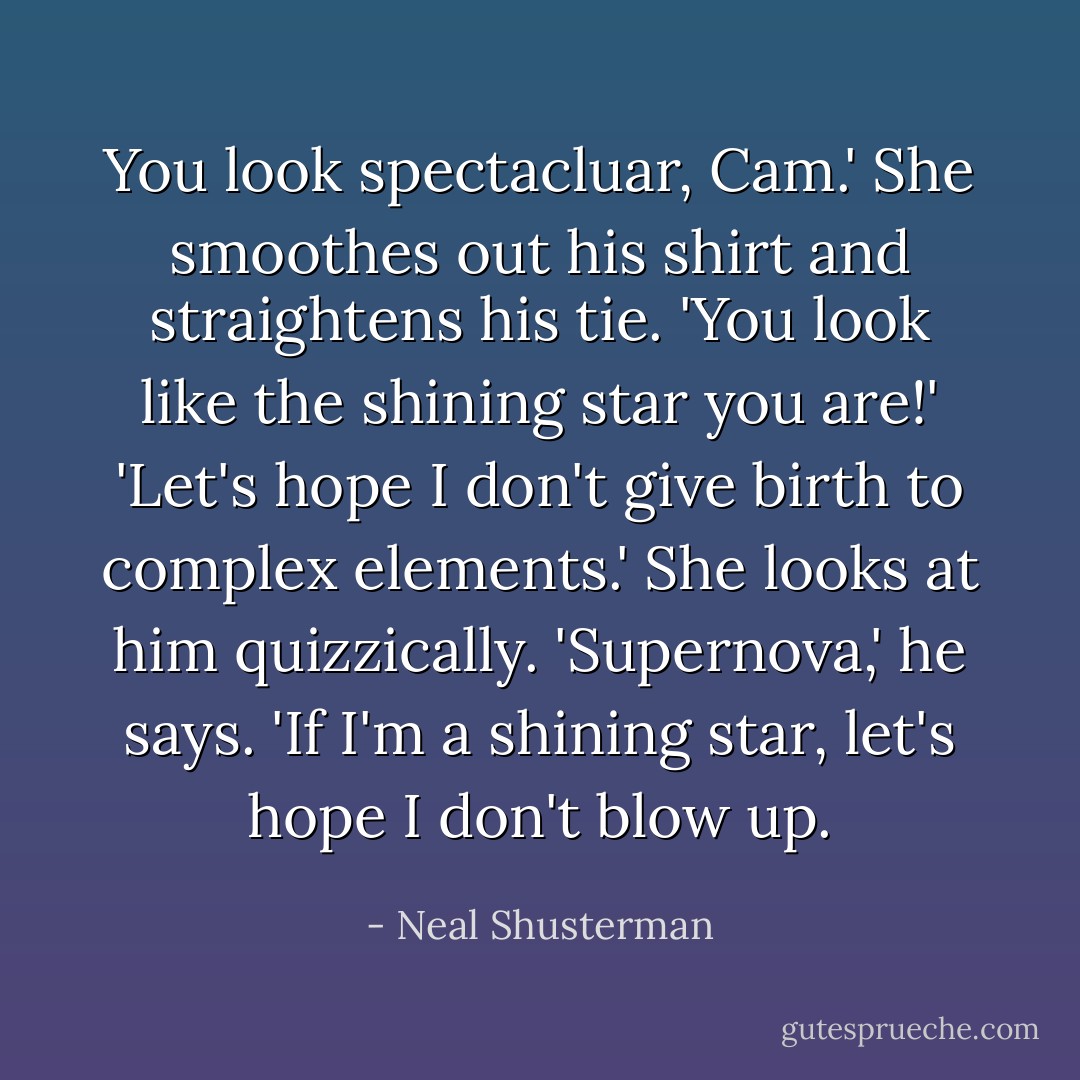 You look spectacluar, Cam.' She smoothes out his shirt and straightens his tie. 'You look like the shining star you are!'<br />'Let's hope I don't give birth to complex elements.'<br />She looks at him quizzically.<br />'Supernova,' he says. 'If I'm a shining star, let's hope I don't blow up. - Neal Shusterman
