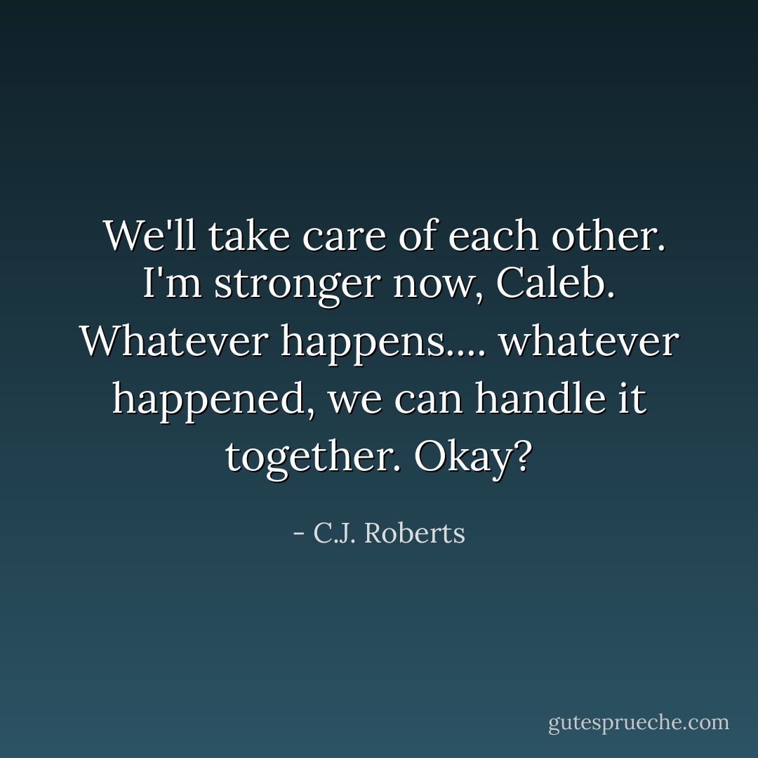  We'll take care of each other. I'm stronger now, Caleb. Whatever happens.... whatever happened, we can handle it together. Okay? - C.J. Roberts