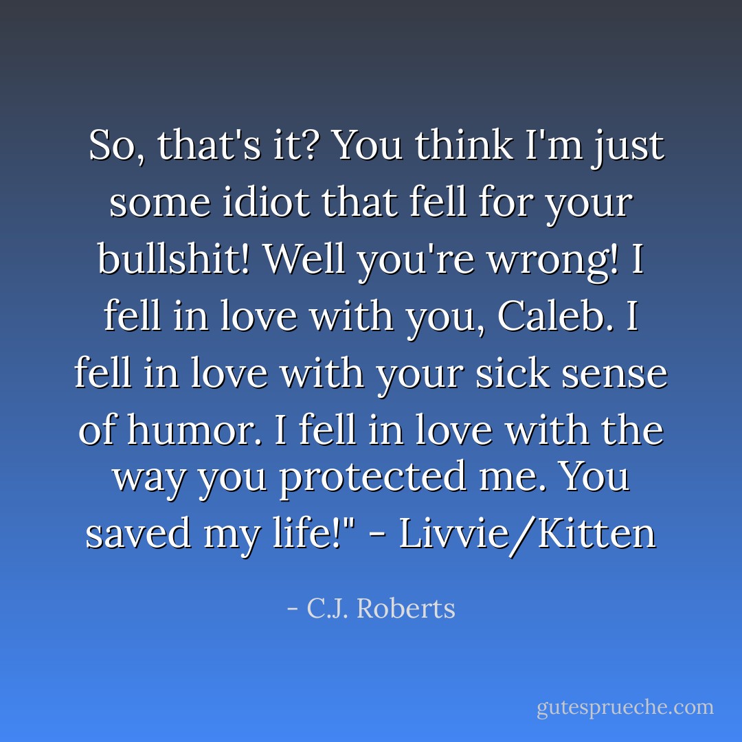  So, that's it? You think I'm just some idiot that fell for your bullshit! Well you're wrong! I fell in love with you, Caleb. I fell in love with your sick sense of humor. I fell in love with the way you protected me. You saved my life!" - Livvie/Kitten - C.J. Roberts