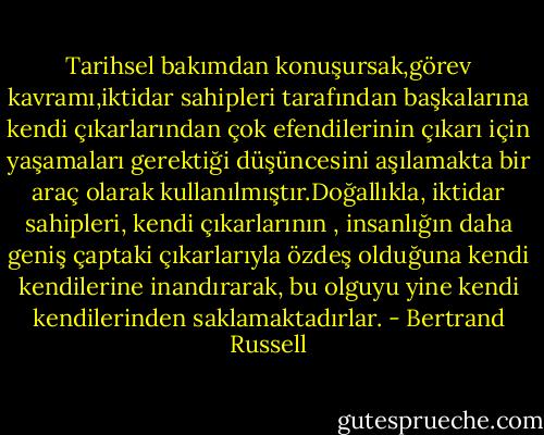 Tarihsel bakımdan konuşursak,görev kavramı,iktidar sahipleri tarafından başkalarına kendi çıkarlarından çok efendilerinin çıkarı için yaşamaları gerektiği düşüncesini aşılamakta bir araç olarak kullanılmıştır.Doğallıkla, iktidar sahipleri, kendi çıkarlarının , insanlığın daha geniş çaptaki çıkarlarıyla özdeş olduğuna kendi kendilerine inandırarak, bu olguyu yine kendi kendilerinden saklamaktadırlar. - Bertrand Russell
