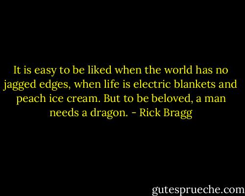 It is easy to be liked when the world has no jagged edges, when life is electric blankets and peach ice cream. But to be beloved, a man needs a dragon. - Rick Bragg