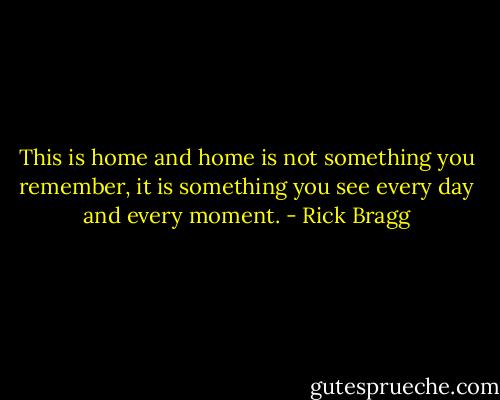 This is home and home is not something you remember, it is something you see every day and every moment. - Rick Bragg