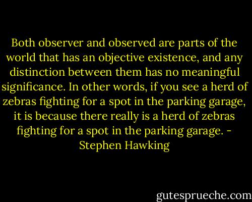 Both observer and observed are parts of the world that has an objective existence, and any distinction between them has no meaningful significance. In other words, if you see a herd of zebras fighting for a spot in the parking garage, it is because there really is a herd of zebras fighting for a spot in the parking garage. - Stephen Hawking