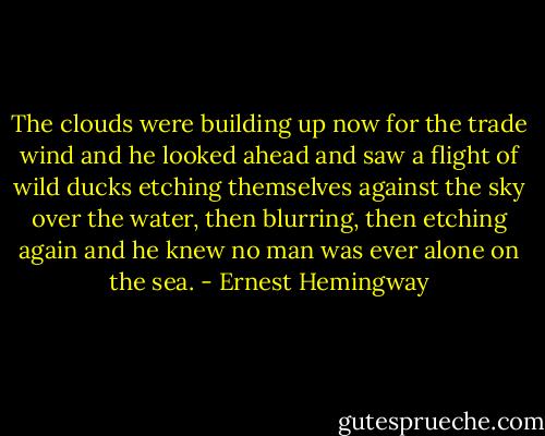 The clouds were building up now for the trade wind and he looked ahead and saw a flight of wild ducks etching themselves against the sky over the water, then blurring, then etching again and he knew no man was ever alone on the sea. - Ernest Hemingway