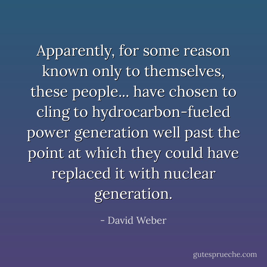 Apparently, for some reason known only to themselves, these people... have chosen to cling to hydrocarbon-fueled power generation well past the point at which they could have replaced it with nuclear generation. - David Weber