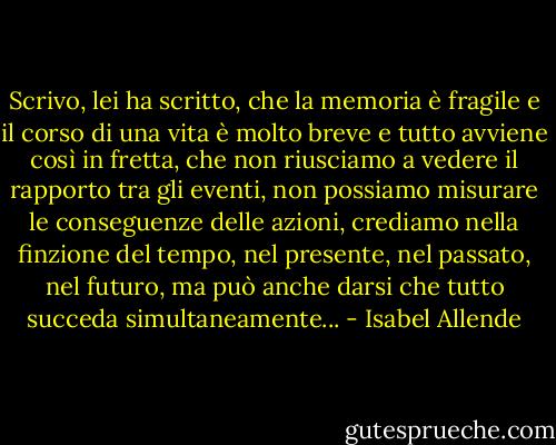 Scrivo, lei ha scritto, che la memoria è fragile e il corso di una vita è molto breve e tutto avviene così in fretta, che non riusciamo a vedere il rapporto tra gli eventi, non possiamo misurare le conseguenze delle azioni, crediamo nella finzione del tempo, nel presente, nel passato, nel futuro, ma può anche darsi che tutto succeda simultaneamente... - Isabel Allende