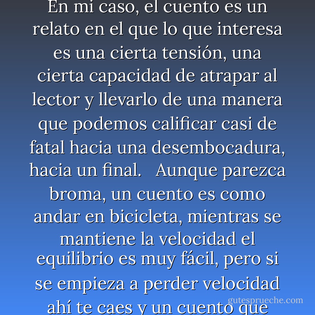Yo creo que nadie ha definido hasta hoy un cuento de manera satisfactoria, cada escritor tiene su propia idea del cuento. En mi caso, el cuento es un relato en el que lo que interesa es una cierta tensión, una cierta capacidad de atrapar al lector y llevarlo de una manera que podemos calificar casi de fatal hacia una desembocadura, hacia un final. <br /><br />Aunque parezca broma, un cuento es como andar en bicicleta, mientras se mantiene la velocidad el equilibrio es muy fácil, pero si se empieza a perder velocidad ahí te caes y un cuento que pierde velocidad al final, pues es un golpe para el autor y para el lector. - Julio Cortázar