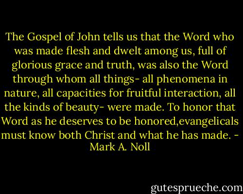 The Gospel of John tells us that the Word who was made flesh and dwelt among us, full of glorious grace and truth, was also the Word through whom all things- all phenomena in nature, all capacities for fruitful interaction, all the kinds of beauty- were made. To honor that Word as he deserves to be honored,evangelicals must know both Christ and what he has made. - Mark A. Noll
