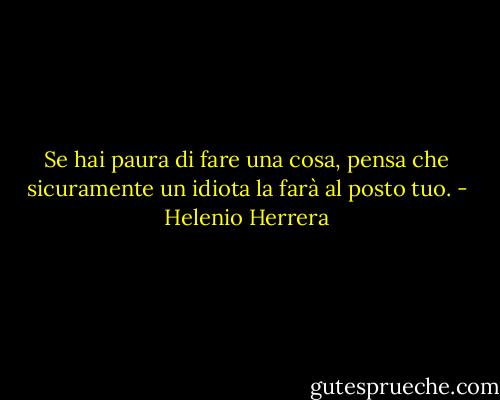 Se hai paura di fare una cosa, pensa che sicuramente un idiota la farà al posto tuo. - Helenio Herrera