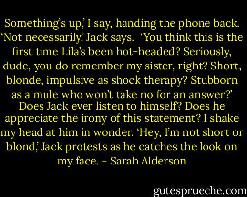 Something’s up,’ I say, handing the phone back.<br />‘Not necessarily,’ Jack says. <br />‘You think this is the first time Lila’s been hot-headed? Seriously, dude, you do remember my sister, right? Short, blonde, impulsive as shock therapy? Stubborn as a mule who won’t take no for an answer?’<br />Does Jack ever listen to himself?<br />Does he appreciate the irony of this statement? I shake my head at him in wonder.<br />‘Hey, I’m not short or blond,’ Jack protests as he catches the look on my face. - Sarah Alderson