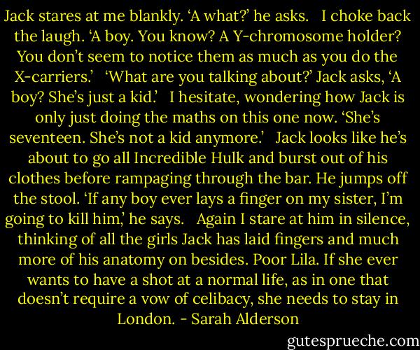 Jack stares at me blankly. ‘A what?’ he asks.<br /><br /> I choke back the laugh. ‘A boy. You know? A Y-chromosome holder? You don’t seem to notice them as much as you do the X-carriers.’<br /><br /> ‘What are you talking about?’ Jack asks, ‘A boy? She’s just a kid.’<br /><br /> I hesitate, wondering how Jack is only just doing the maths on this one now. ‘She’s seventeen. She’s not a kid anymore.’<br /><br /> Jack looks like he’s about to go all Incredible Hulk and burst out of his clothes before rampaging through the bar. He jumps off the stool. ‘If any boy ever lays a finger on my sister, I’m going to kill him,’ he says.<br /><br /> Again I stare at him in silence, thinking of all the girls Jack has laid fingers and much more of his anatomy on besides. Poor Lila. If she ever wants to have a shot at a normal life, as in one that doesn’t require a vow of celibacy, she needs to stay in London. - Sarah Alderson