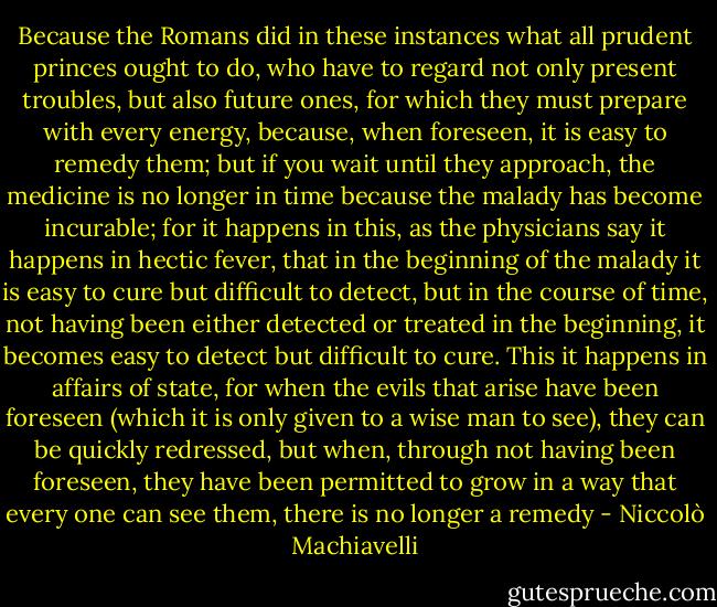 Because the Romans did in these instances what all prudent princes ought to do, who have to regard not only present troubles, but also future ones, for which they must prepare with every energy, because, when foreseen, it is easy to remedy them; but if you wait until they approach, the medicine is no longer in time because the malady has become incurable; for it happens in this, as the physicians say it happens in hectic fever, that in the beginning of the malady it is easy to cure but difficult to detect, but in the course of time, not having been either detected or treated in the beginning, it becomes easy to detect but difficult to cure. This it happens in affairs of state, for when the evils that arise have been foreseen (which it is only given to a wise man to see), they can be quickly redressed, but when, through not having been foreseen, they have been permitted to grow in a way that every one can see them, there is no longer a remedy - Niccolò Machiavelli