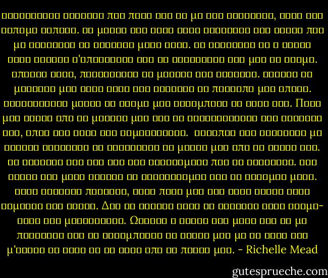 Τραβηχτηκε ελαφρως πιο πισω για να με δει καλυτερα, αλλα δεν ειπαμε τιποτα. Τα ματια του ηταν τοσο σκοτεινα και βαθια που με καλουσαν να βουτηξω μεσα τους. Με κοιταζαν κι η φλογα τους ενιωθα ν'απλωνεται και να ζεσταινει ολο μου το κορμι. Απλωσε αργα, προσεκτικα τα μακρια του δαχτυλα. Αγγιξε το μαγουλο μου στην ακρη και χάιδεψε το προσωπο μου απαλα. Ανατριχιασα μολις το δερμα μου ακουμπησε το δικο του. Πηρε μια τουφα απο τα μαλλια μου και τη στριφογυρισε στο δαχτυλο του, οπως και τοτε στο γυμναστηριο.<br /> Καταπια και καταφερα με φοβερη δυσκολια να ξεκολλησω τα ματια μου απο τα χειλη του. Τα κοιταζα εδω και ωρα και σκεφτομουν πως θα φιλουσαν. Στη σκεψη και μονο ενιωσα να τρελαινομαι και να φοβαμαι μαζι. Ειχα φιλησει πολλους, αλλα ποτε μου δεν ειχα δωσει τοση σημασια στα φιλια. Δεν θα αλλαζε κατι αν φιλουσα εναν ακομη- εστω και μεγαλυτερο. Ωστοσο η σκεψη και μονο οτι θα με πλησιαζε και θα ακουμπουσε τα χειλη μου με τα δικα του μ'εκανε να χανω τη γη κατω απο τα ποδια μου. - Richelle Mead