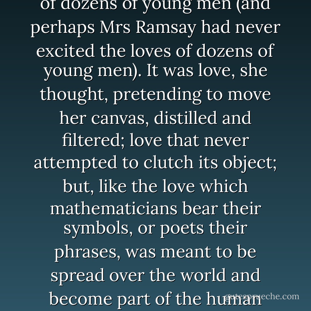 Mr Bankes expected her to answer. And she was about to say something criticizing Mrs Ramsay, how she was alarming, too, in her way, high-handed, or words to that effect, when Mr Bankes made it entirely unnecessary for her to speak by his rapture. For such it was considering his age, turned sixty, and his cleanliness and his impersonality, and the white scientific coat which seemed to clothe him. For him to gaze as Lily saw him gazing at Mrs Ramsay was a rapture, equivalent, Lily felt, to the loves of dozens of young men (and perhaps Mrs Ramsay had never excited the loves of dozens of young men). It was love, she thought, pretending to move her canvas, distilled and filtered; love that never attempted to clutch its object; but, like the love which mathematicians bear their symbols, or poets their phrases, was meant to be spread over the world and become part of the human gain. So it was indeed. The world by all means should have shared it, could Mr Bankes have said why that woman pleased him so; why the sight of her reading a fairy tale to her boy had upon him precisely the same effect as the solution of a scientific problem, so that he rested in contemplation of it, and felt, as he felt when he had proved something absolute about the digestive system of plants, that barbarity was tamed, the reign of chaos subdued. - Virginia Woolf