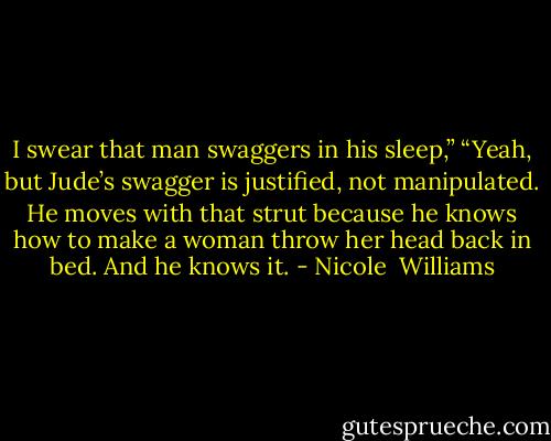 I swear that man swaggers in his sleep,”<br />“Yeah, but Jude’s swagger is justified, not manipulated. He moves with that strut because he knows how to make a woman throw her head back in bed. And he knows it. - Nicole  Williams
