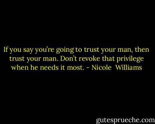 If you say you’re going to trust your man, then trust your man. Don’t revoke that privilege when he needs it most. - Nicole  Williams