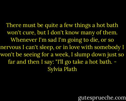 There must be quite a few things a hot bath won't cure, but I don't know many of them. Whenever I'm sad I'm going to die, or so nervous I can't sleep, or in love with somebody I won't be seeing for a week, I slump down just so far and then I say: "I'll go take a hot bath. - Sylvia Plath