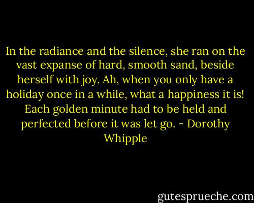 In the radiance and the silence, she ran on the vast expanse of hard, smooth sand, beside herself with joy. Ah, when you only have a holiday once in a while, what a happiness it is! Each golden minute had to be held and perfected before it was let go. - Dorothy Whipple
